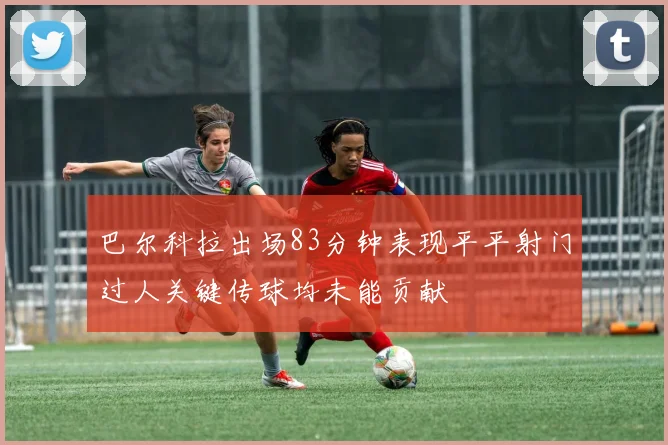 巴尔科拉出场83分钟表现平平射门过人关键传球均未能贡献