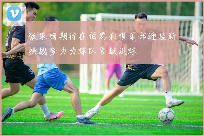 张家鸣期待在伯恩利俱乐部迎接新挑战努力为球队贡献进球