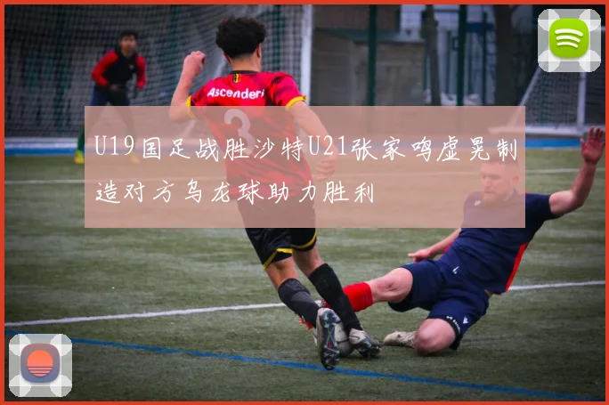 U19国足战胜沙特U21张家鸣虚晃制造对方乌龙球助力胜利