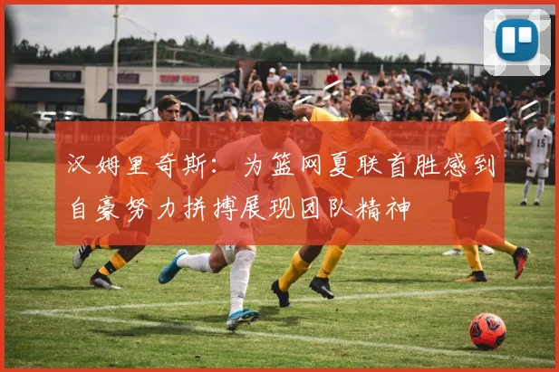 汉姆里奇斯：为篮网夏联首胜感到自豪努力拼搏展现团队精神