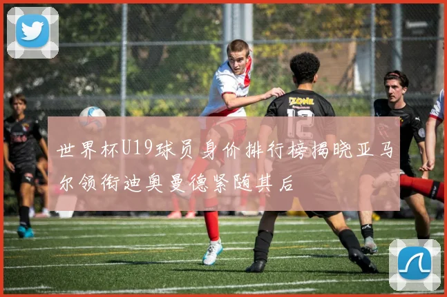 世界杯U19球员身价排行榜揭晓亚马尔领衔迪奥曼德紧随其后