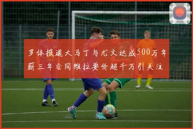 罗体报道大马丁与尤文达成500万年薪三年合同维拉要价超千万引关注