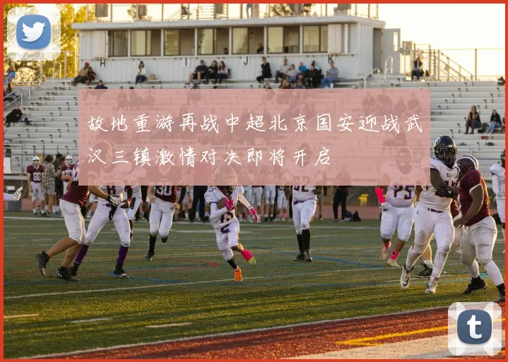 故地重游再战中超北京国安迎战武汉三镇激情对决即将开启