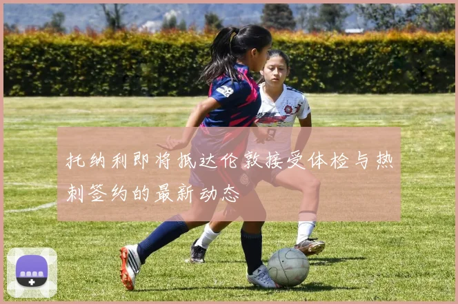托纳利即将抵达伦敦接受体检与热刺签约的最新动态