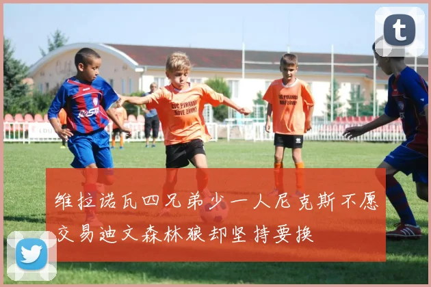 维拉诺瓦四兄弟少一人尼克斯不愿交易迪文森林狼却坚持要换