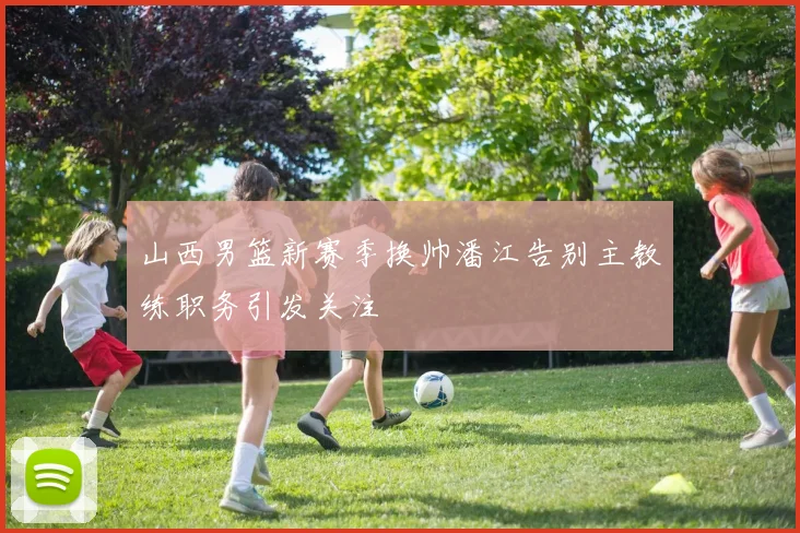 山西男篮新赛季换帅潘江告别主教练职务引发关注