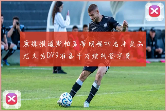 意媒报道斯帕莱蒂明确四名非卖品尤文为DV9准备千万续约签字费