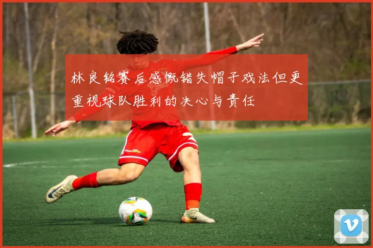林良铭赛后感慨错失帽子戏法但更重视球队胜利的决心与责任