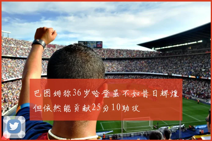 巴图姆称36岁哈登虽不如昔日辉煌但依然能贡献25分10助攻