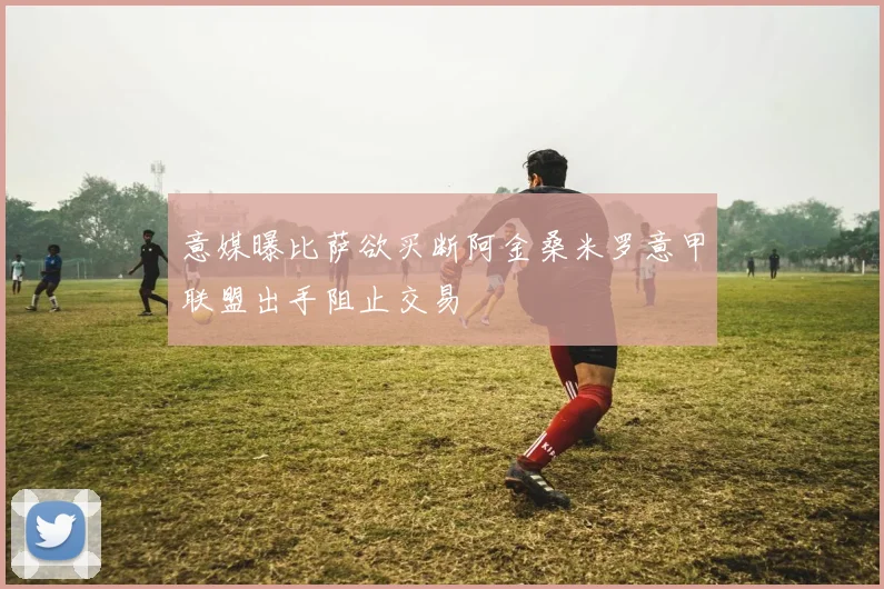 意媒曝比萨欲买断阿金桑米罗意甲联盟出手阻止交易