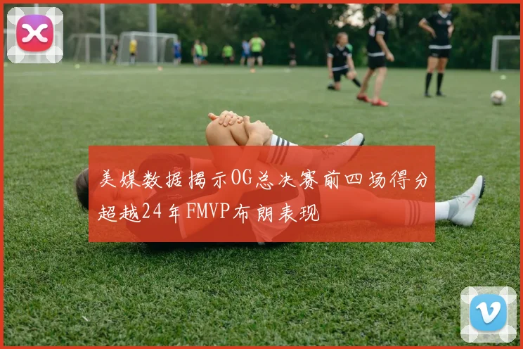 美媒数据揭示OG总决赛前四场得分超越24年FMVP布朗表现
