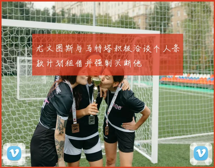 尤文图斯与马特塔积极洽谈个人条款计划租借并强制买断他
