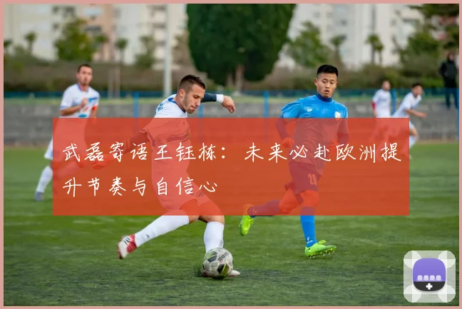 武磊寄语王钰栋：未来必赴欧洲提升节奏与自信心