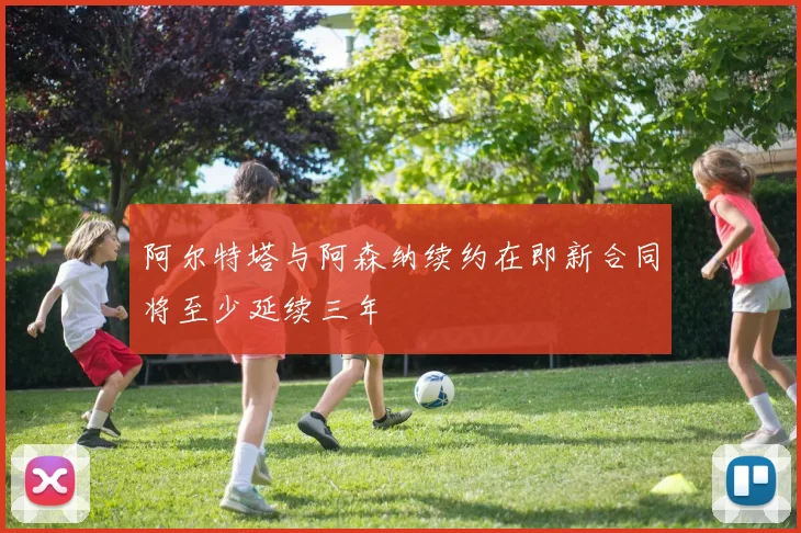 阿尔特塔与阿森纳续约在即新合同将至少延续三年