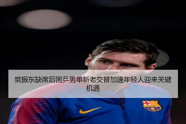 樊振东缺席后国乒男单新老交替加速年轻人迎来关键机遇 | HengSheng