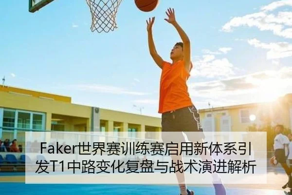 Faker世界赛训练赛启用新体系引发T1中路变化复盘与战术演进解析 - HengSheng